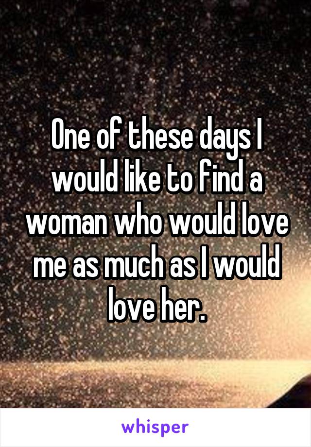 One of these days I would like to find a woman who would love me as much as I would love her.