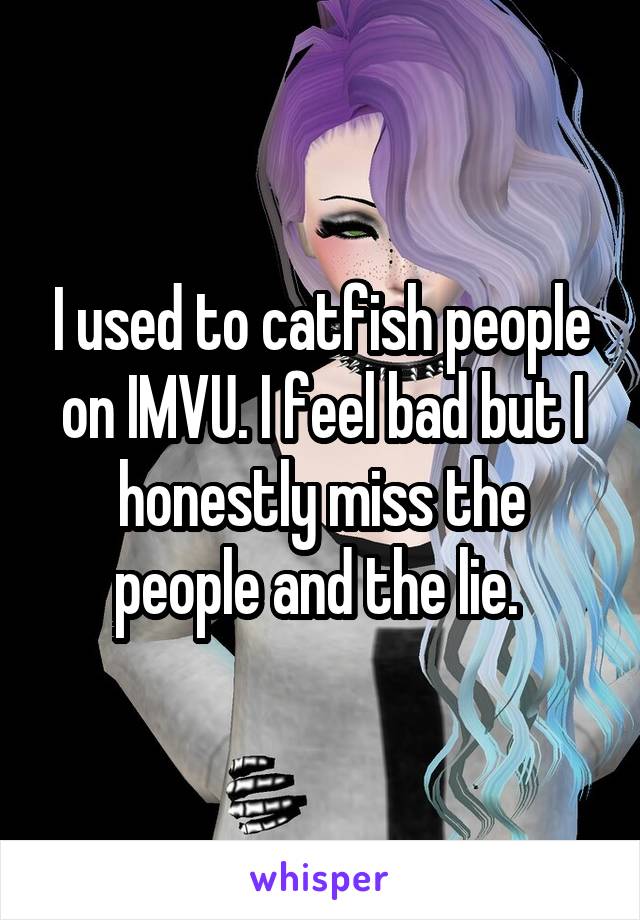 I used to catfish people on IMVU. I feel bad but I honestly miss the people and the lie. 