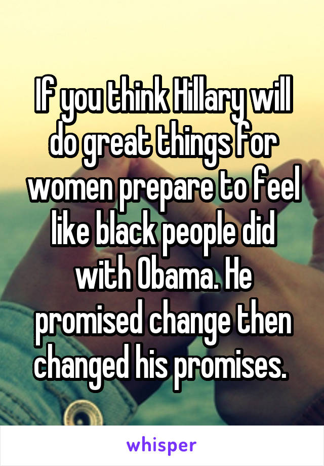If you think Hillary will do great things for women prepare to feel like black people did with Obama. He promised change then changed his promises. 