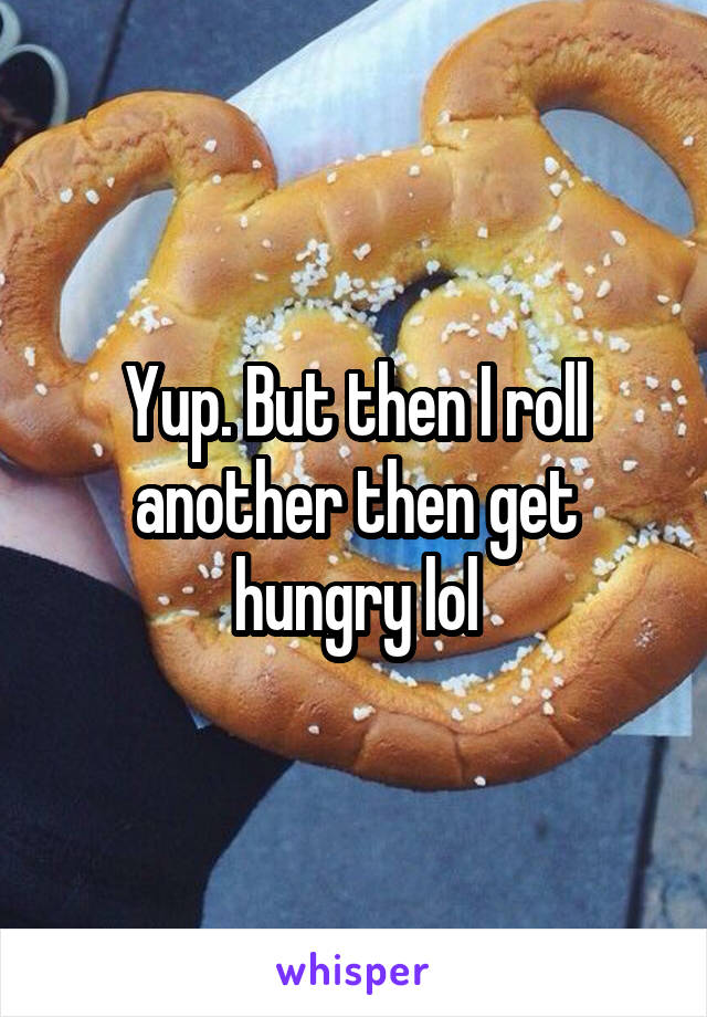 Yup. But then I roll another then get hungry lol