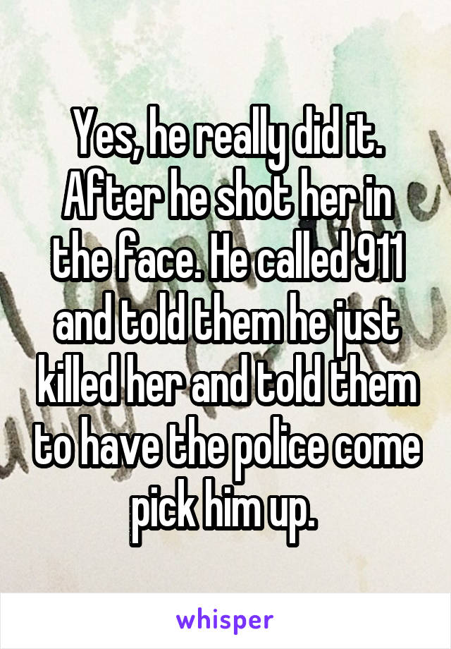 Yes, he really did it. After he shot her in the face. He called 911 and told them he just killed her and told them to have the police come pick him up. 