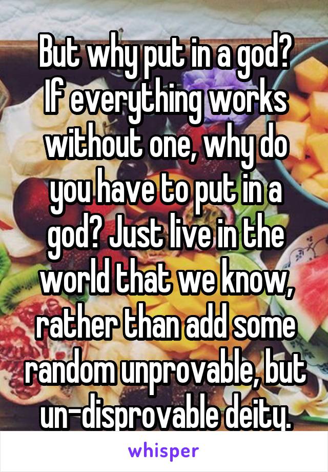 But why put in a god?
If everything works without one, why do you have to put in a god? Just live in the world that we know, rather than add some random unprovable, but un-disprovable deity.