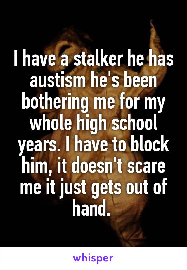 I have a stalker he has austism he's been bothering me for my whole high school years. I have to block him, it doesn't scare me it just gets out of hand. 