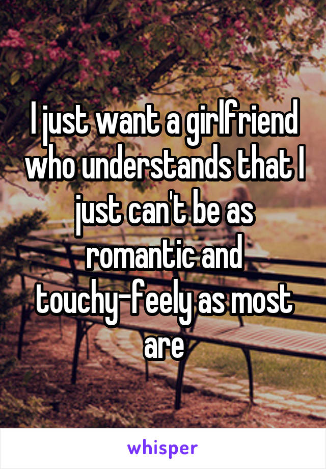 I just want a girlfriend who understands that I just can't be as romantic and touchy-feely as most are