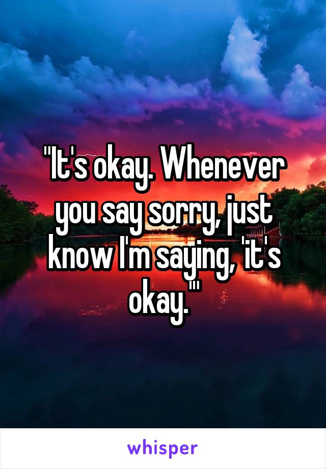 "It's okay. Whenever you say sorry, just know I'm saying, 'it's okay.'"