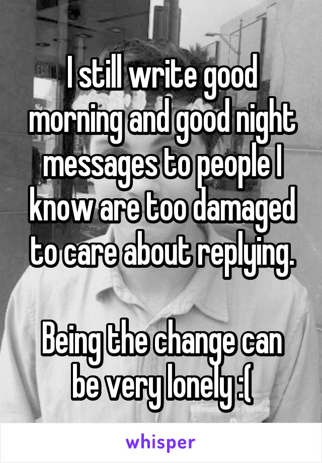 I still write good morning and good night messages to people I know are too damaged to care about replying.

Being the change can be very lonely :(