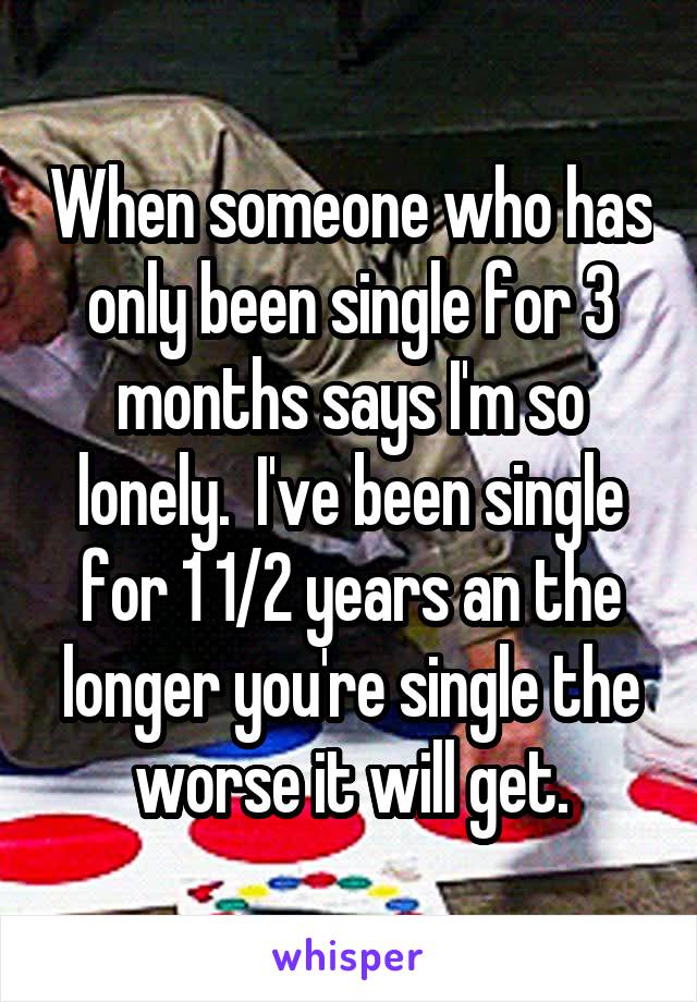 When someone who has only been single for 3 months says I'm so lonely.  I've been single for 1 1/2 years an the longer you're single the worse it will get.