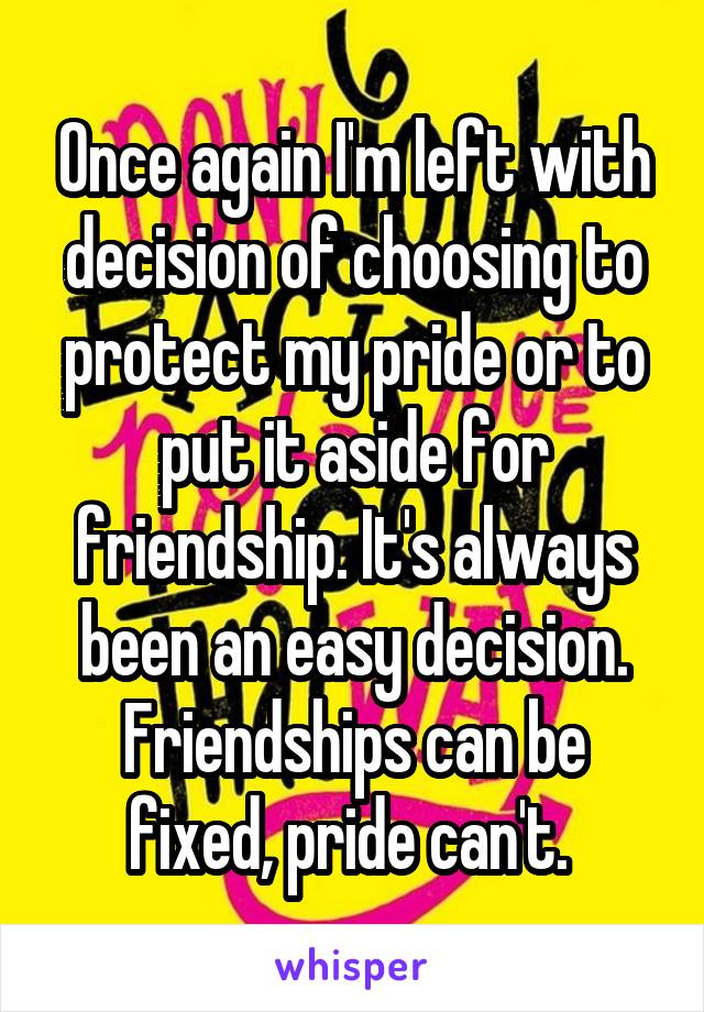 Once again I'm left with decision of choosing to protect my pride or to put it aside for friendship. It's always been an easy decision. Friendships can be fixed, pride can't. 