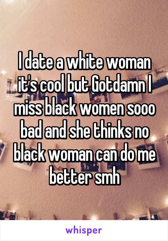 I date a white woman it's cool but Gotdamn I miss black women sooo bad and she thinks no black woman can do me better smh