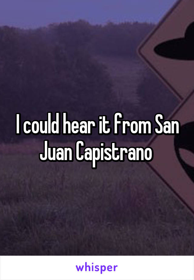 I could hear it from San Juan Capistrano 
