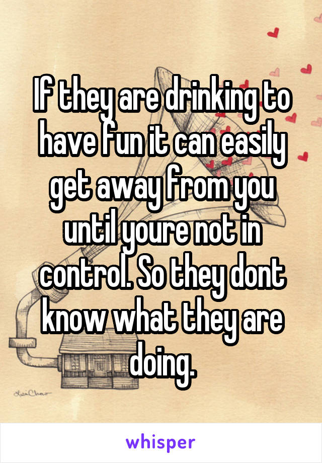 If they are drinking to have fun it can easily get away from you until youre not in control. So they dont know what they are doing.