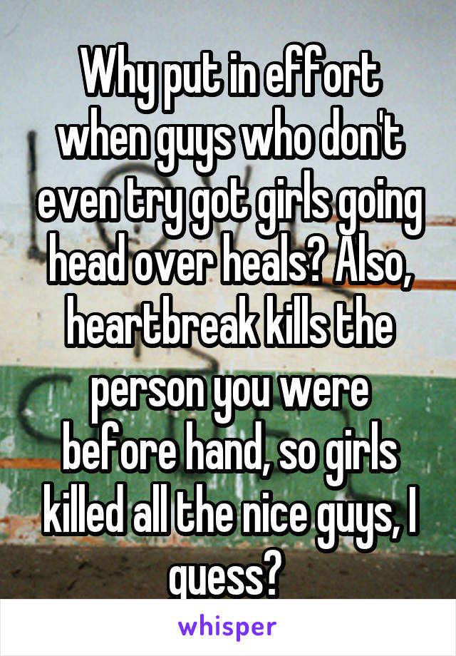 Why put in effort when guys who don't even try got girls going head over heals? Also, heartbreak kills the person you were before hand, so girls killed all the nice guys, I guess? 