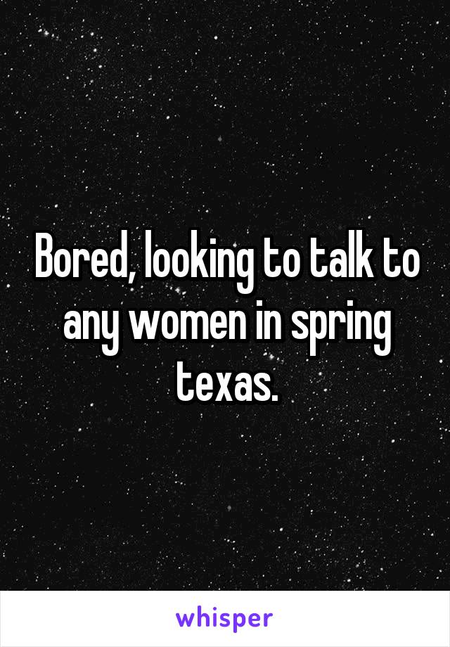 Bored, looking to talk to any women in spring texas.
