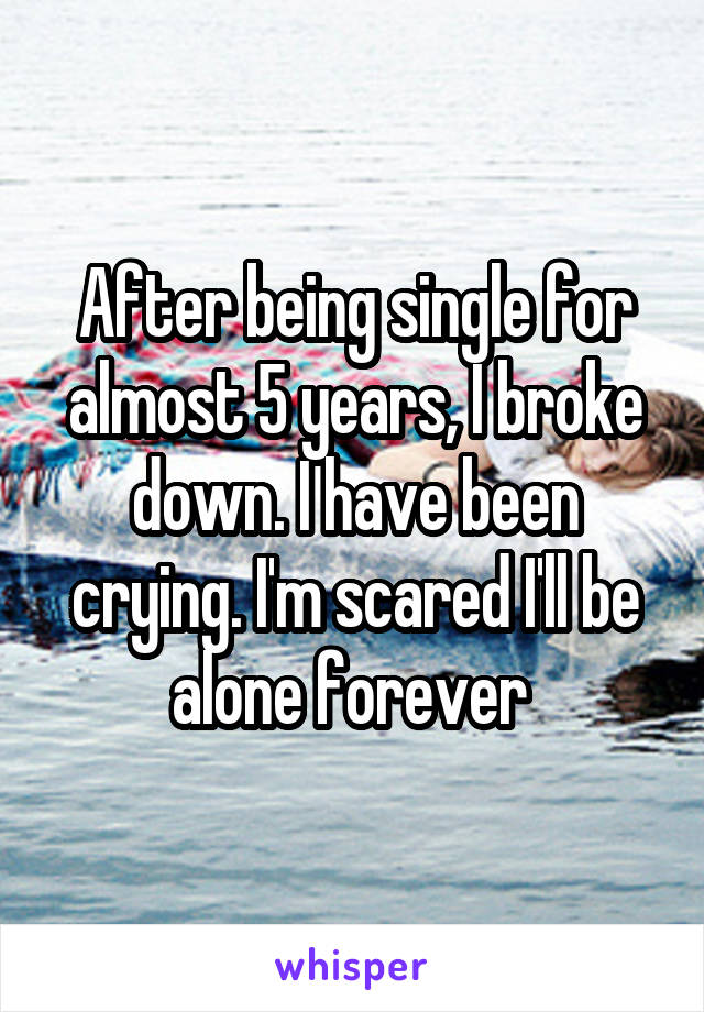 After being single for almost 5 years, I broke down. I have been crying. I'm scared I'll be alone forever 