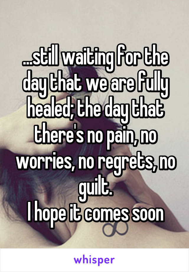 ...still waiting for the day that we are fully healed; the day that there's no pain, no worries, no regrets, no guilt.
I hope it comes soon