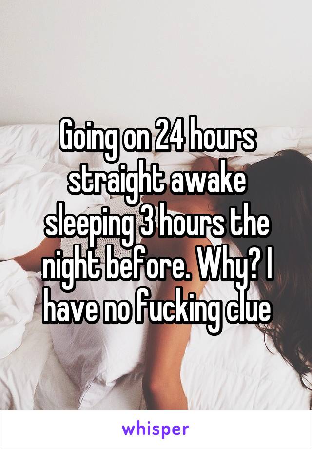 Going on 24 hours straight awake sleeping 3 hours the night before. Why? I have no fucking clue