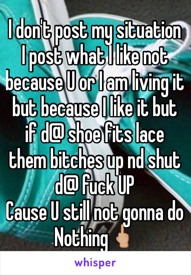 I don't post my situation 
I post what I like not because U or I am living it but because I like it but if d@ shoe fits lace them bitches up nd shut d@ fuck UP 
Cause U still not gonna do Nothing🖕🏼