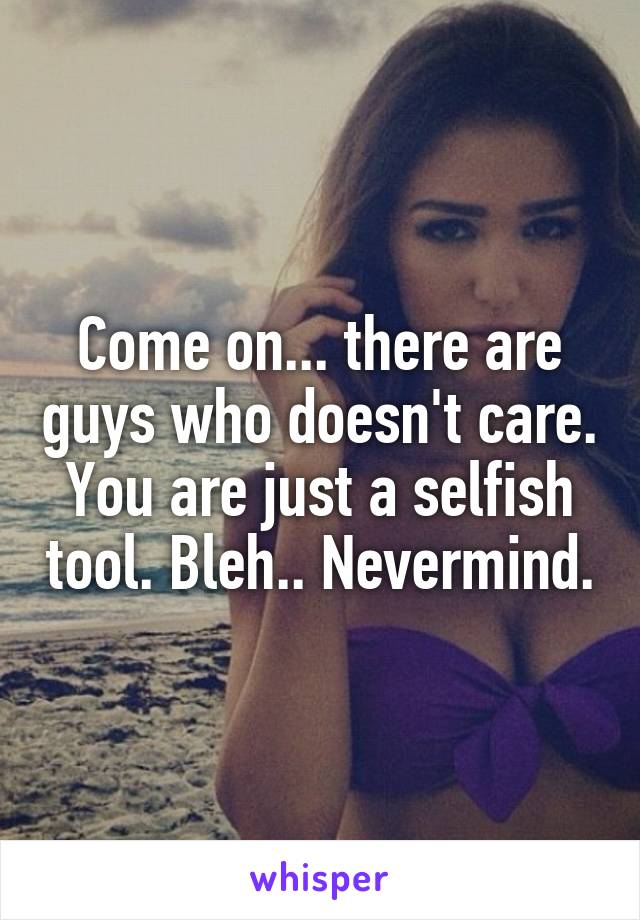 Come on... there are guys who doesn't care. You are just a selfish tool. Bleh.. Nevermind.