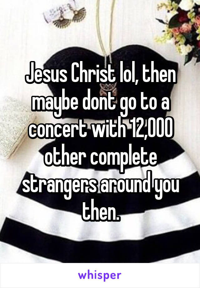Jesus Christ lol, then maybe dont go to a concert with 12,000 other complete strangers around you then.