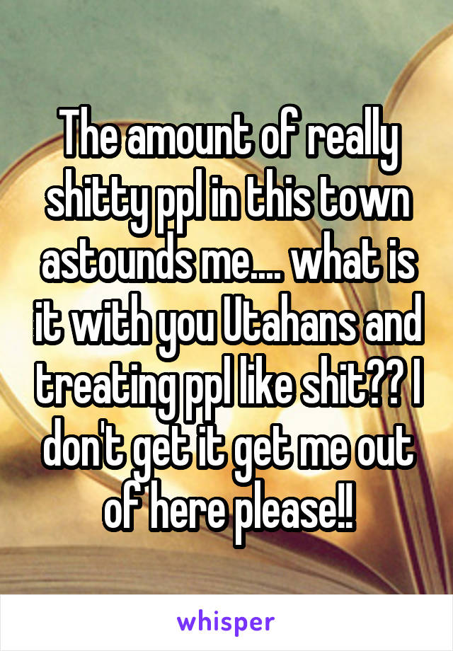 The amount of really shitty ppl in this town astounds me.... what is it with you Utahans and treating ppl like shit?? I don't get it get me out of here please!!