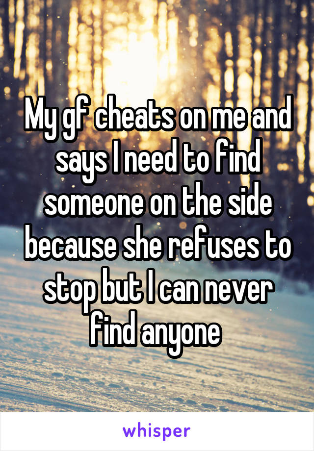 My gf cheats on me and says I need to find someone on the side because she refuses to stop but I can never find anyone 
