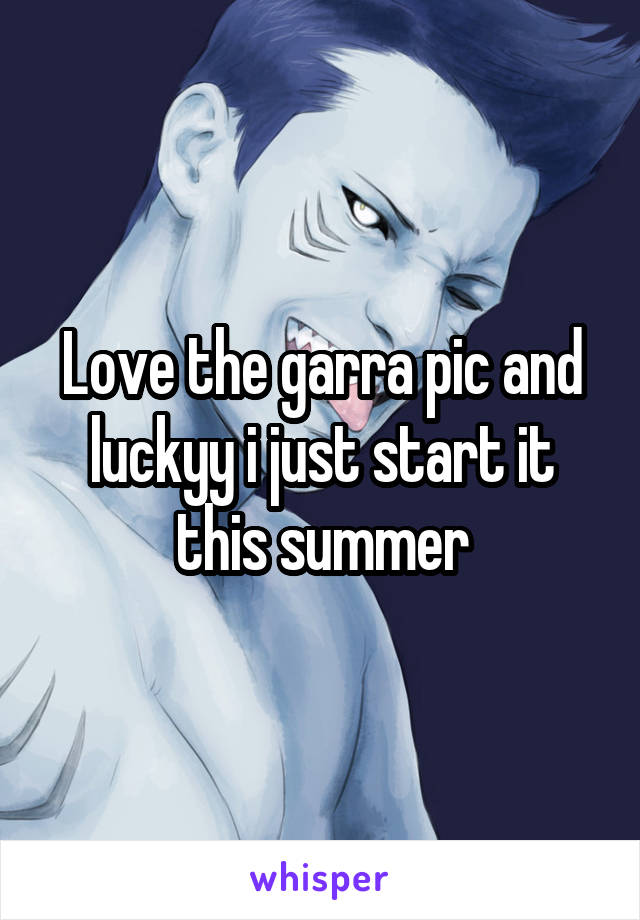 Love the garra pic and luckyy i just start it this summer