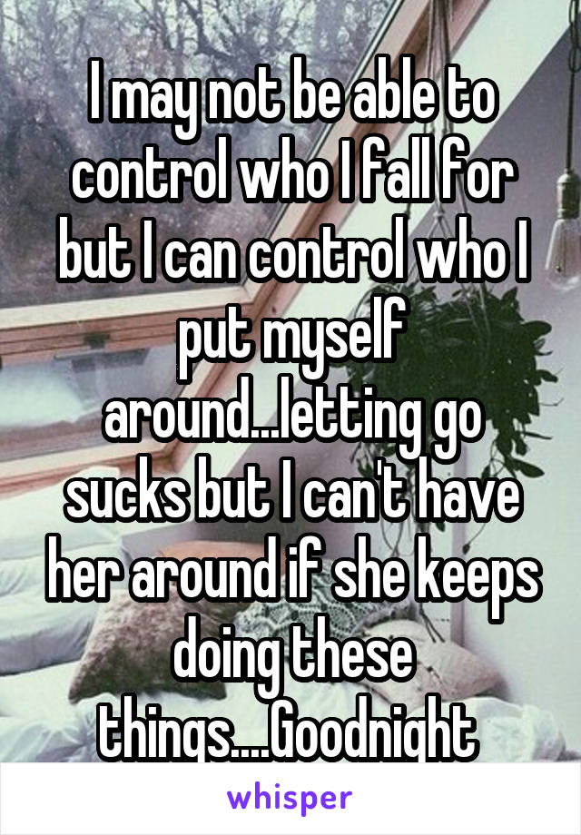 I may not be able to control who I fall for but I can control who I put myself around...letting go sucks but I can't have her around if she keeps doing these things....Goodnight 