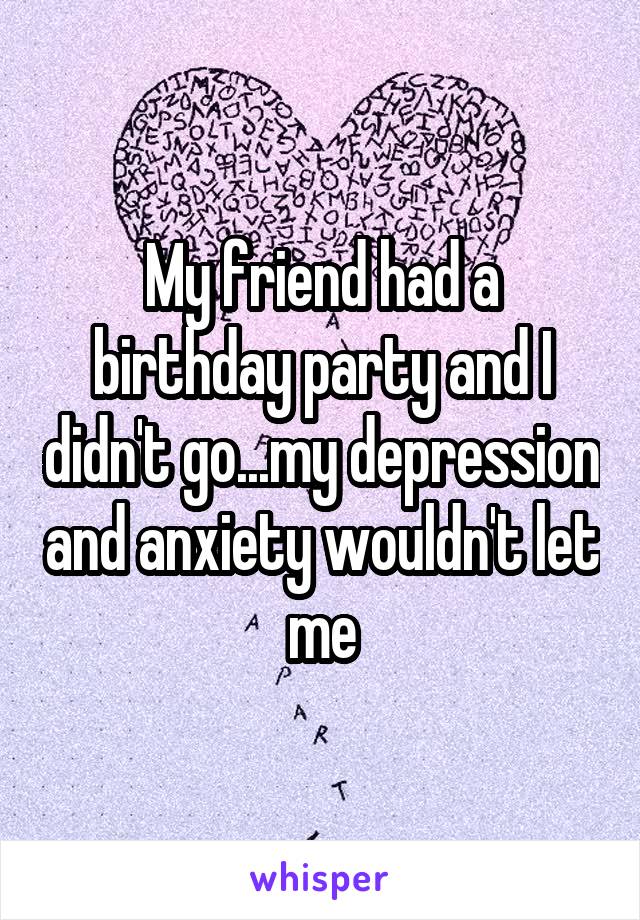 My friend had a birthday party and I didn't go...my depression and anxiety wouldn't let me