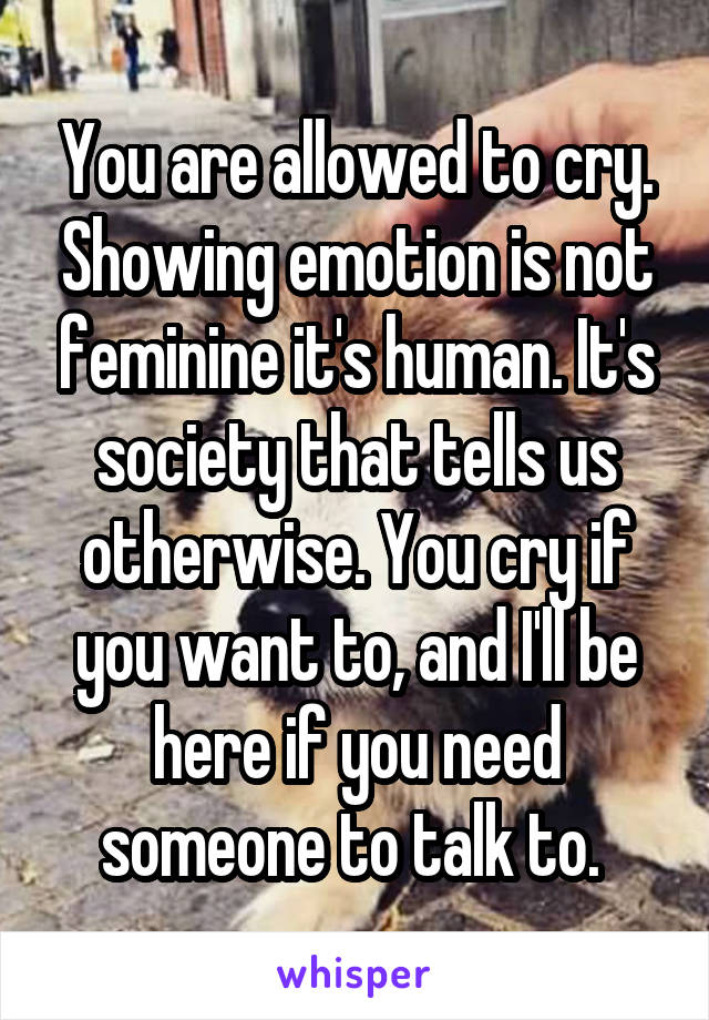 You are allowed to cry. Showing emotion is not feminine it's human. It's society that tells us otherwise. You cry if you want to, and I'll be here if you need someone to talk to. 