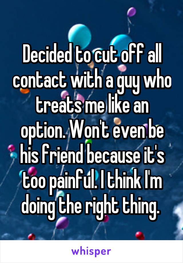 Decided to cut off all contact with a guy who treats me like an option. Won't even be his friend because it's too painful. I think I'm doing the right thing. 