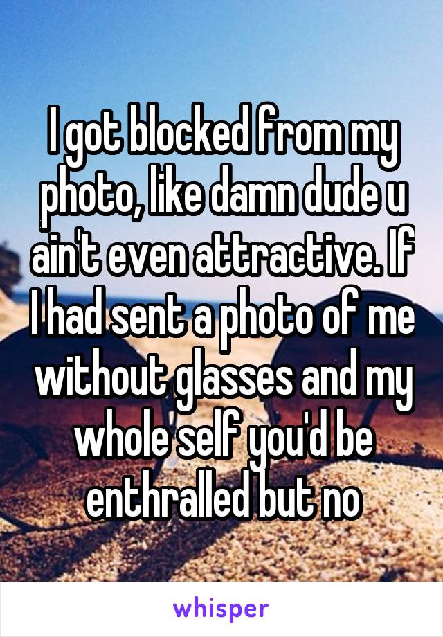 I got blocked from my photo, like damn dude u ain't even attractive. If I had sent a photo of me without glasses and my whole self you'd be enthralled but no