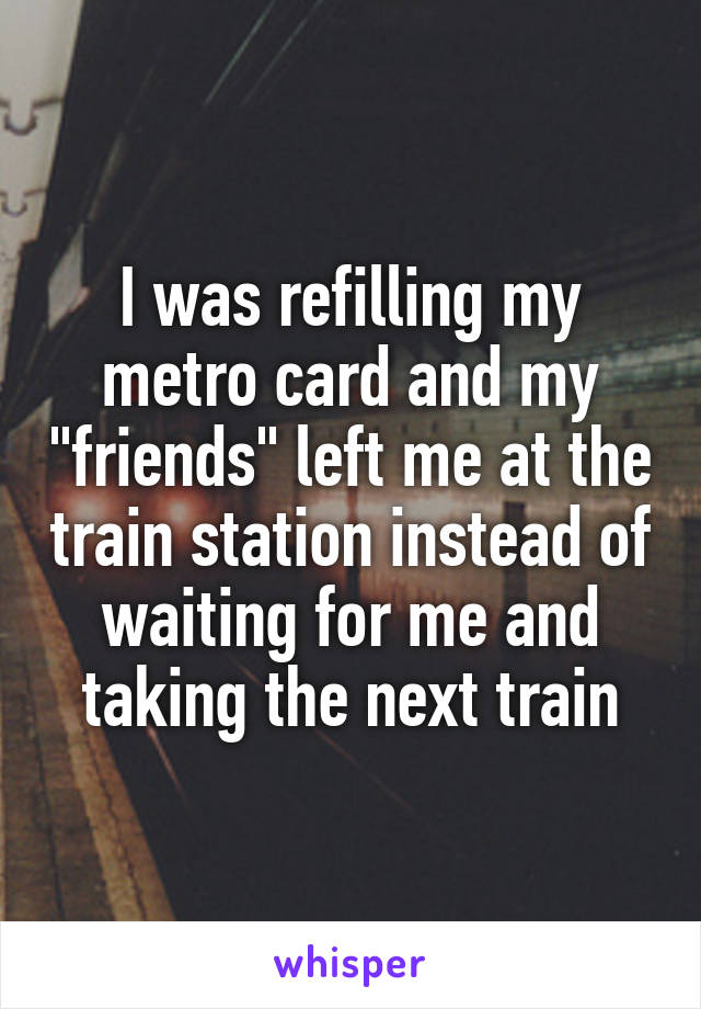 I was refilling my metro card and my "friends" left me at the train station instead of waiting for me and taking the next train