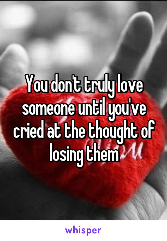 You don't truly love someone until you've cried at the thought of losing them
