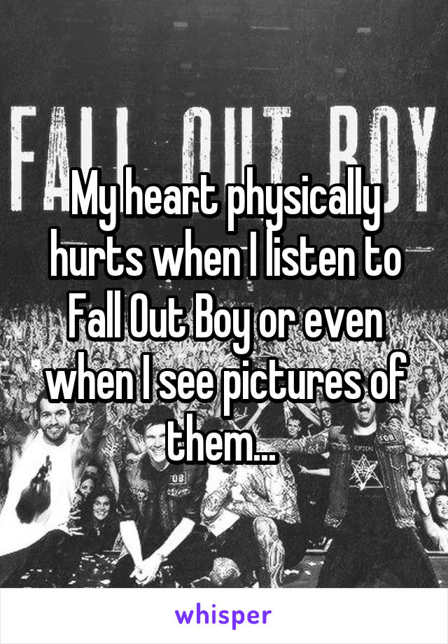 My heart physically hurts when I listen to Fall Out Boy or even when I see pictures of them... 