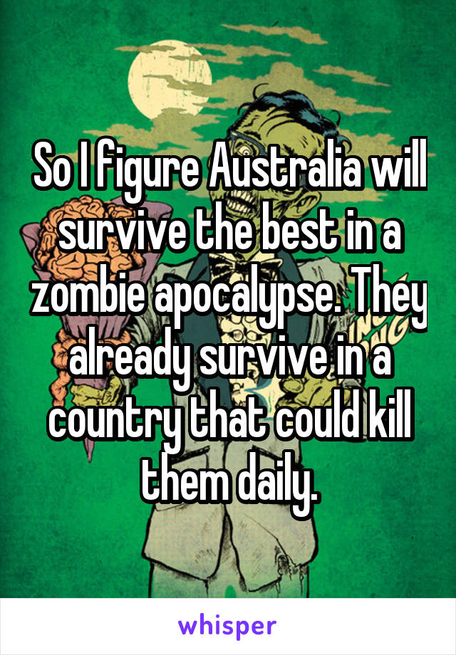 So I figure Australia will survive the best in a zombie apocalypse. They already survive in a country that could kill them daily.