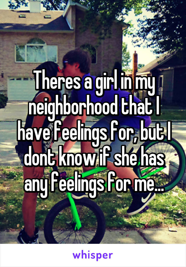 Theres a girl in my neighborhood that I have feelings for, but I dont know if she has any feelings for me...
