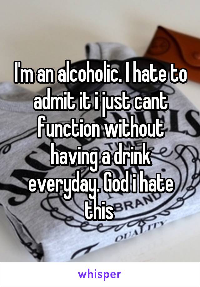I'm an alcoholic. I hate to admit it i just cant function without having a drink everyday. God i hate this 