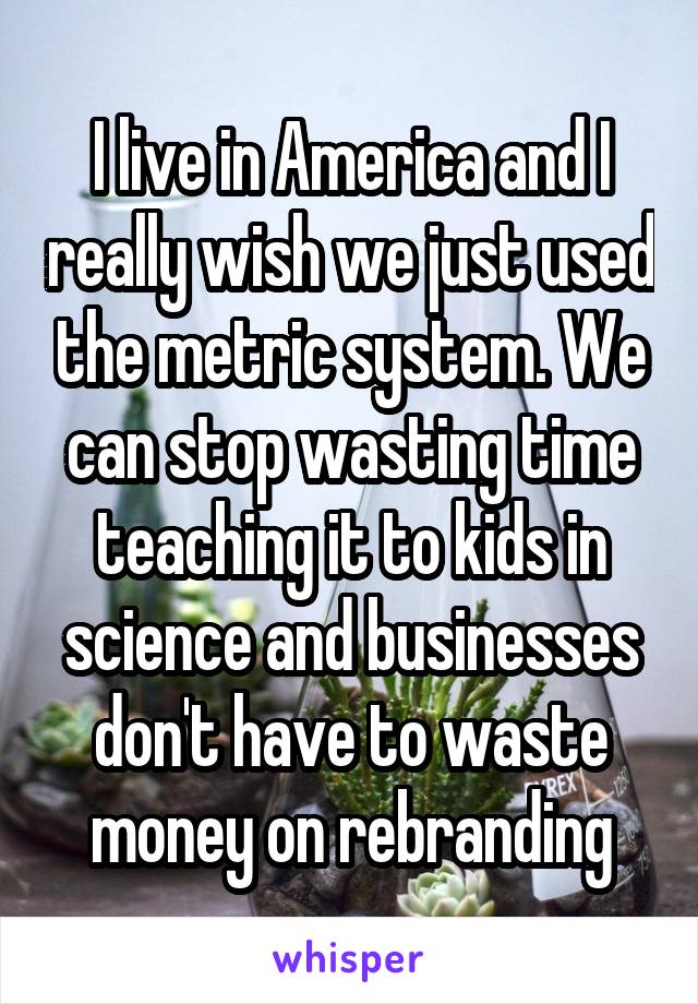 I live in America and I really wish we just used the metric system. We can stop wasting time teaching it to kids in science and businesses don't have to waste money on rebranding