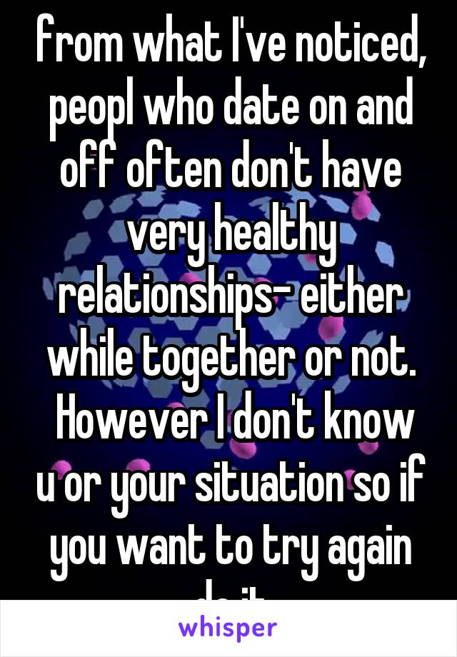 from what I've noticed, peopl who date on and off often don't have very healthy relationships- either while together or not.
 However I don't know u or your situation so if you want to try again do it