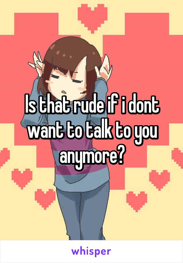 Is that rude if i dont want to talk to you anymore?