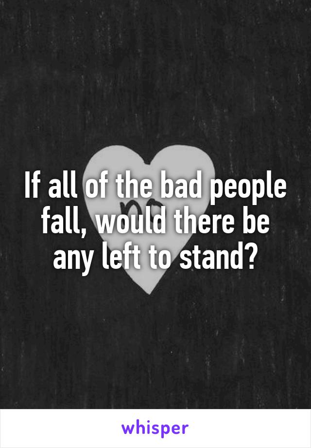 If all of the bad people fall, would there be any left to stand?