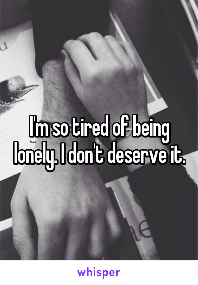I'm so tired of being lonely. I don't deserve it.