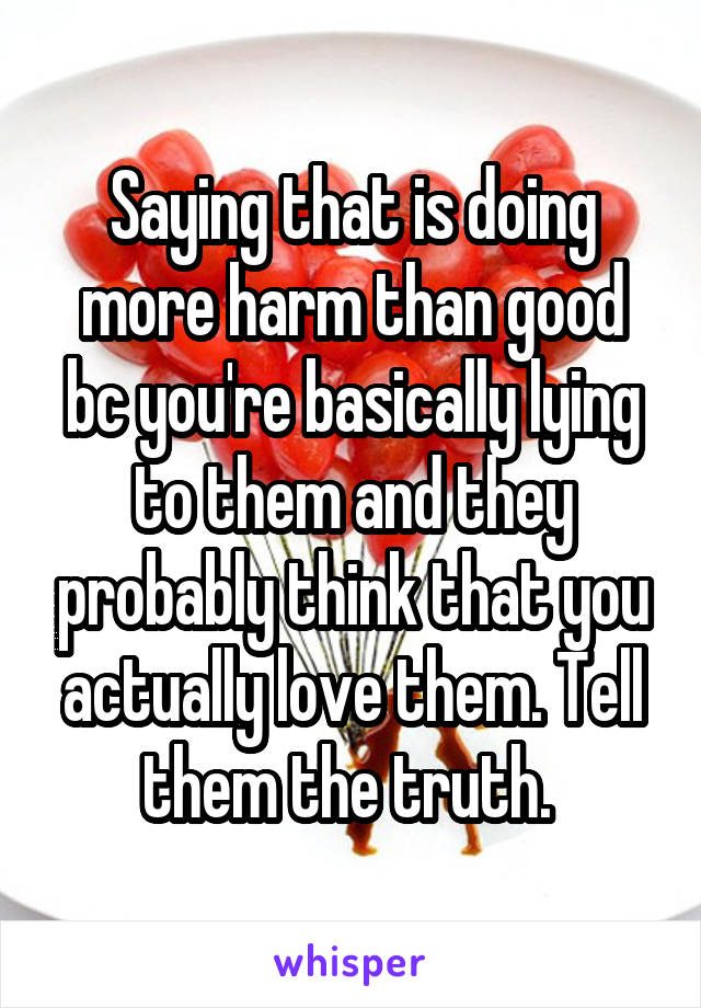 Saying that is doing more harm than good bc you're basically lying to them and they probably think that you actually love them. Tell them the truth. 