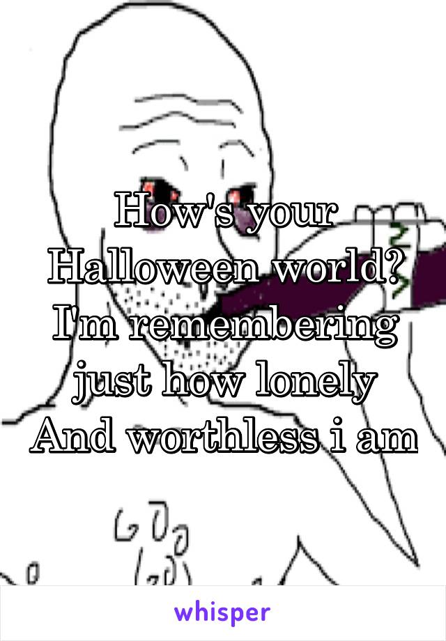 How's your Halloween world? I'm remembering just how lonely And worthless i am