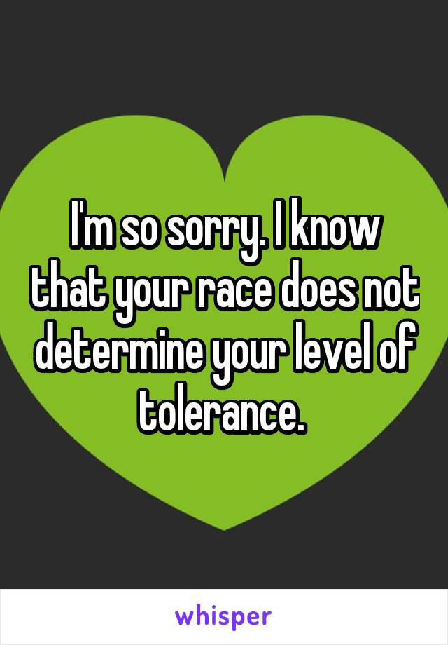 I'm so sorry. I know that your race does not determine your level of tolerance. 