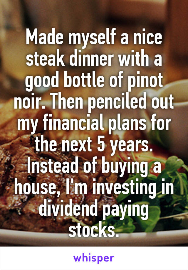 Made myself a nice steak dinner with a good bottle of pinot noir. Then penciled out my financial plans for the next 5 years. Instead of buying a house, I'm investing in dividend paying stocks.