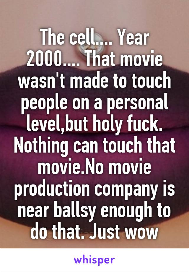 The cell.... Year 2000.... That movie wasn't made to touch people on a personal level,but holy fuck. Nothing can touch that movie.No movie production company is near ballsy enough to do that. Just wow