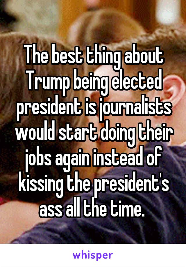 The best thing about Trump being elected president is journalists would start doing their jobs again instead of kissing the president's ass all the time. 