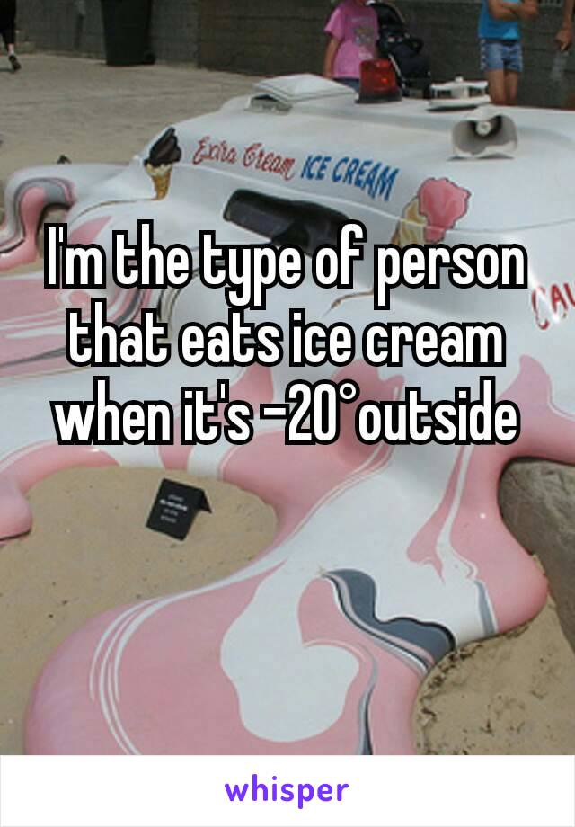 I'm the type of person that eats ice cream when it's -20°outside