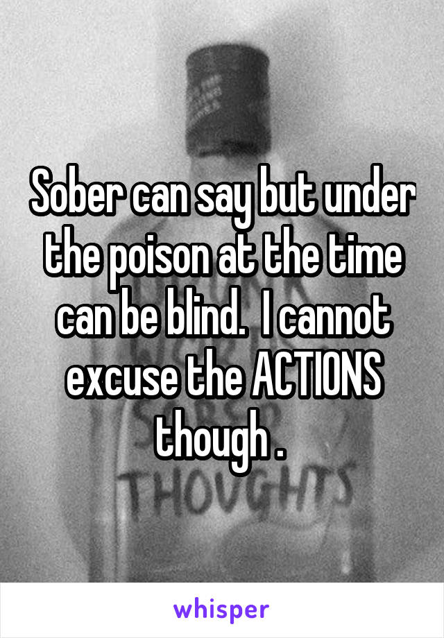 Sober can say but under the poison at the time can be blind.  I cannot excuse the ACTIONS though . 